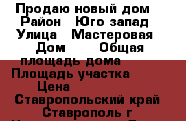 Продаю новый дом  › Район ­ Юго-запад › Улица ­ Мастеровая › Дом ­ 5 › Общая площадь дома ­ 600 › Площадь участка ­ 360 › Цена ­ 19 000 000 - Ставропольский край, Ставрополь г. Недвижимость » Дома, коттеджи, дачи продажа   . Ставропольский край,Ставрополь г.